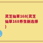 灵芝仙草168(灵芝仙草168养生新选择)