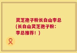 灵芝孢子粉长白山李总(长白山灵芝孢子粉：李总推荐！)