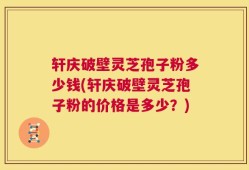 轩庆破壁灵芝孢子粉多少钱(轩庆破壁灵芝孢子粉的价格是多少？)