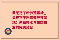 灵芝孢子粉养殖基地_灵芝孢子粉高效养殖基地：创新技术与生态农业的完美结合