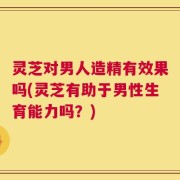 灵芝对男人造精有效果吗(灵芝有助于男性生育能力吗？)
