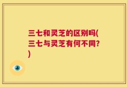 三七和灵芝的区别吗(三七与灵芝有何不同？)