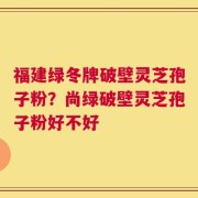 福建绿冬牌破壁灵芝孢子粉？尚绿破壁灵芝孢子粉好不好