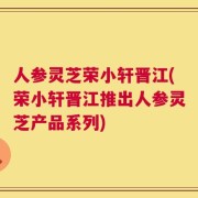 人参灵芝荣小轩晋江(荣小轩晋江推出人参灵芝产品系列)