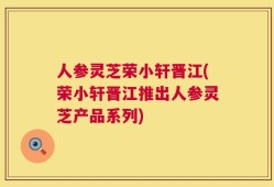 人参灵芝荣小轩晋江(荣小轩晋江推出人参灵芝产品系列)