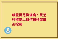 破壁灵芝粉温度？灵芝种植晚上如何保持湿度么控制