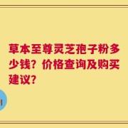 草本至尊灵芝孢子粉多少钱？价格查询及购买建议？