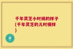 千年灵芝小时候的样子(千年灵芝的儿时模样)