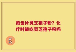 薇齿片灵芝孢子粉？化疗时能吃灵芝孢子粉吗