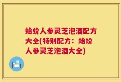 蛤蚧人参灵芝泡酒配方大全(特别配方：蛤蚧人参灵芝泡酒大全)