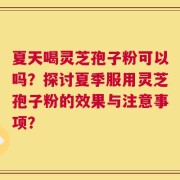 夏天喝灵芝孢子粉可以吗？探讨夏季服用灵芝孢子粉的效果与注意事项？