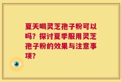 夏天喝灵芝孢子粉可以吗？探讨夏季服用灵芝孢子粉的效果与注意事项？