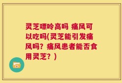 灵芝嘌呤高吗 痛风可以吃吗(灵芝能引发痛风吗？痛风患者能否食用灵芝？)