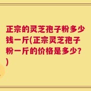 正宗的灵芝孢子粉多少钱一斤(正宗灵芝孢子粉一斤的价格是多少？)