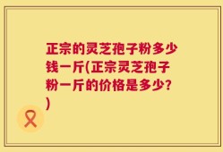 正宗的灵芝孢子粉多少钱一斤(正宗灵芝孢子粉一斤的价格是多少？)