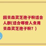因贝森灵芝孢子粉适合人群(适合哪些人食用贝森灵芝孢子粉？)