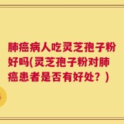 肺癌病人吃灵芝孢子粉好吗(灵芝孢子粉对肺癌患者是否有好处？)
