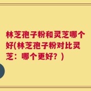 林芝孢子粉和灵芝哪个好(林芝孢子粉对比灵芝：哪个更好？)