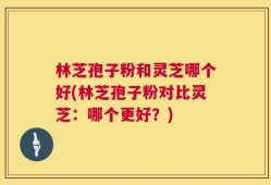 林芝孢子粉和灵芝哪个好(林芝孢子粉对比灵芝：哪个更好？)
