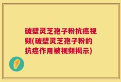 破壁灵芝孢子粉抗癌视频(破壁灵芝孢子粉的抗癌作用被视频揭示)