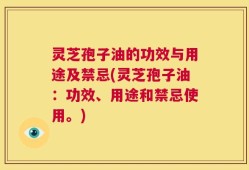 灵芝孢子油的功效与用途及禁忌(灵芝孢子油：功效、用途和禁忌使用。)
