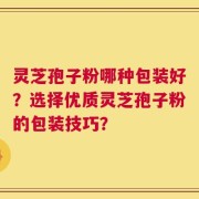 灵芝孢子粉哪种包装好？选择优质灵芝孢子粉的包装技巧？