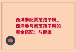 西洋参配灵芝孢子粉_西洋参与灵芝孢子粉的黄金搭配：与健康