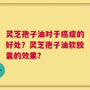 灵芝孢子油对于癌症的好处？灵芝孢子油软胶囊的效果？