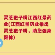 灵芝孢子粉江西红景药业(江西红景药业推出灵芝孢子粉，助您强身健体)