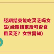 经期结束能吃灵芝吗女生(经期结束后可否食用灵芝？女性需知)