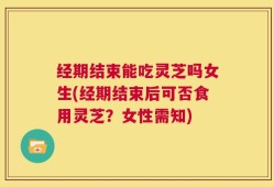 经期结束能吃灵芝吗女生(经期结束后可否食用灵芝？女性需知)