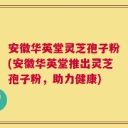 安徽华英堂灵芝孢子粉(安徽华英堂推出灵芝孢子粉，助力健康)
