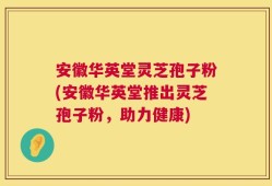 安徽华英堂灵芝孢子粉(安徽华英堂推出灵芝孢子粉，助力健康)