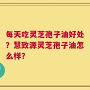 每天吃灵芝孢子油好处？慧致源灵芝孢子油怎么样？