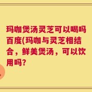 玛咖煲汤灵芝可以喝吗百度(玛咖与灵芝相结合，鲜美煲汤，可以饮用吗？