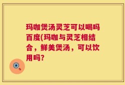 玛咖煲汤灵芝可以喝吗百度(玛咖与灵芝相结合，鲜美煲汤，可以饮用吗？