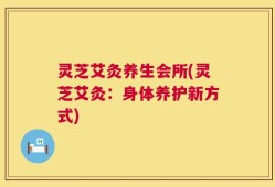 灵芝艾灸养生会所(灵芝艾灸：身体养护新方式)
