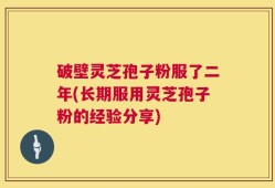 破壁灵芝孢子粉服了二年(长期服用灵芝孢子粉的经验分享)