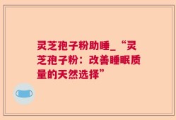灵芝孢子粉助睡_“灵芝孢子粉：改善睡眠质量的天然选择”