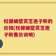权健破壁灵芝孢子粉的价钱(权健破壁灵芝孢子粉售价说明)