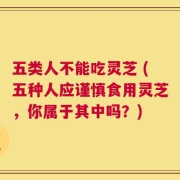 五类人不能吃灵芝 (五种人应谨慎食用灵芝，你属于其中吗？)