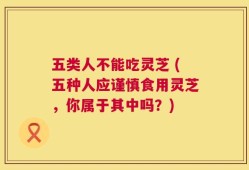 五类人不能吃灵芝 (五种人应谨慎食用灵芝，你属于其中吗？)