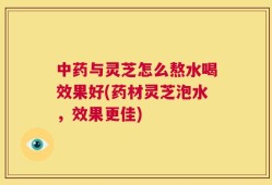 中药与灵芝怎么熬水喝效果好(药材灵芝泡水，效果更佳)