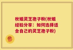 秋姐灵芝孢子粉(秋姐经验分享：如何选择适合自己的灵芝孢子粉)