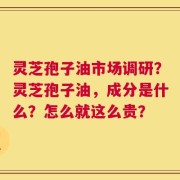 灵芝孢子油市场调研？灵芝孢子油，成分是什么？怎么就这么贵？