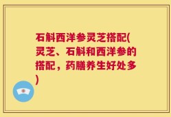 石斛西洋参灵芝搭配(灵芝、石斛和西洋参的搭配，药膳养生好处多)