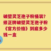 破壁灵芝孢子粉桶装？修正牌破壁灵芝孢子粉《官方价格》到底多少钱一盒