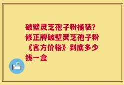 破壁灵芝孢子粉桶装？修正牌破壁灵芝孢子粉《官方价格》到底多少钱一盒