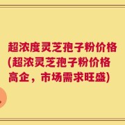 超浓度灵芝孢子粉价格(超浓灵芝孢子粉价格高企，市场需求旺盛)