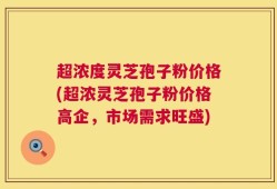 超浓度灵芝孢子粉价格(超浓灵芝孢子粉价格高企，市场需求旺盛)